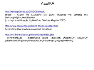 ΛΕΞΙΚΑ
http://xenesglosses.eu/2012/09/ebook/
ebook – Λεξικό της ελληνικής ως ξένης γλώσσας για μαθητές της
δευτεροβάθμιας εκπαίδευσης
(επιστημ. υπεύθυνη Ά. Ιορδανίδου, Παν/μιο Αθηνών 2007)
http://www.neurolingo.gr/online_tools/lexiscope.htm
Λεξισκόπιο (ένα σύνθετο γλωσσικό εργαλείο)
http://lyk-therm.ait.sch.gr/ntopiolalies/index.php
eΝτοπιολαλιές - διαδικτυακό λεξικό {ανάδειξη γλωσσικών ιδιωμάτων
(ντοπιολαλιών) χρησιμοποιώντας τις δυνατότητες της τεχνολογίας}
 