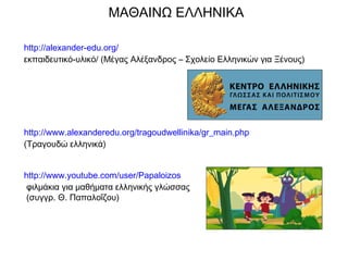 http://alexander-edu.org/
εκπαιδευτικό-υλικό/ (Μέγας Αλέξανδρος – Σχολείο Ελληνικών για Ξένους)
http://www.alexanderedu.org/tragoudwellinika/gr_main.php
(Τραγουδώ ελληνικά)
http://www.youtube.com/user/Papaloizos
φιλμάκια για μαθήματα ελληνικής γλώσσας
(συγγρ. Θ. Παπαλοΐζου)
ΜΑΘΑΙΝΩ ΕΛΛΗΝΙΚΑ
 