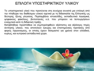 ΕΠΙΛΟΓΗ ΥΠΟΣΤΗΡΙΚΤΙΚΟΥ ΥΛΙΚΟΥ
Το υποστηρικτικό υλικό που προτείνεται στη συνέχεια συνιστά μια επιλογή από
την πληθώρα του διαθέσιμου υλικού σχετικά με τη διδασκαλία της Ελληνικής ως
δεύτερης /ξένης γλώσσας. Περιλαμβάνει ιστοσελίδες, εκπαιδευτικά λογισμικά,
ψηφιακούς φακέλους, βιντεοταινίες κ.ά. που μπορούν να λειτουργήσουν
ενισχυτικά κατά τη διδακτική πράξη.
Καταβλήθηκε προσπάθεια να συμπεριληφθούν αξιόπιστες και αξιόλογες πηγές
άντλησης υλικού, που αποτελούν έγκυρες και επιστημονικές προτάσεις από
φορείς /οργανισμούς, οι οποίες έχουν δοκιμαστεί για χρόνια στον ελλαδικό,
κυρίως, και κυπριακό εκπαιδευτικό χώρο.
 