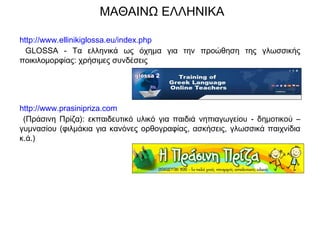 ΜΑΘΑΙΝΩ ΕΛΛΗΝΙΚΑ
http://www.ellinikiglossa.eu/index.php
GLOSSA - Τα ελληνικά ως όχημα για την προώθηση της γλωσσικής
ποικιλομορφίας: χρήσιμες συνδέσεις
http://www.prasinipriza.com
(Πράσινη Πρίζα): εκπαιδευτικό υλικό για παιδιά νηπιαγωγείου - δημοτικού –
γυμνασίου (φιλμάκια για κανόνες ορθογραφίας, ασκήσεις, γλωσσικά παιχνίδια
κ.ά.)
 