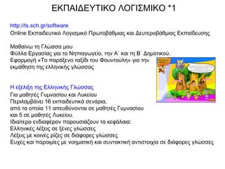 http://ts.sch.gr/software
Online Εκπαιδευτικό Λογισμικό Πρωτοβάθμιας και Δευτεροβάθμιας Εκπαίδευσης
Μαθαίνω τη Γλώσσα μου
Φύλλα Εργασίας για το Νηπιαγωγείο, την Α΄ και τη Β΄ Δημοτικού.
Εφαρμογή «Το παράξενο ταξίδι του Φουντούλη» για την
εκμάθηση της ελληνικής γλώσσας
Η εξέλιξη της Ελληνικής Γλώσσας
Για μαθητές Γυμνασίου και Λυκείου
Περιλαμβάνει 16 εκπαιδευτικά σενάρια,
από τα οποία 11 απευθύνονται σε μαθητές Γυμνασίου
και 5 σε μαθητές Λυκείου.
Ιδιαίτερο ενδιαφέρον παρουσιάζουν τα κεφάλαια:
Ελληνικές λέξεις σε ξένες γλώσσες
Λέξεις με κοινές ρίζες σε διάφορες γλώσσες
Ευχές και παροιμίες με νοηματική και συντακτική αντιστοιχία σε διάφορες γλώσσες
ΕΚΠΑΙΔΕΥΤΙΚΟ ΛΟΓΙΣΜΙΚΟ *1
 