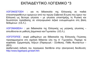 ΛΟΓΟΝΟΣΤΟΣΗ : για τη διδασκαλία της Ελληνικής σε παιδιά
επαναπατρισθέντων ομογενών από την πρώην Σοβιετική Ένωση που έχουν την
Ελληνική ως δεύτερη γλώσσα – με γλώσσα υποστήριξης τη Ρωσική και
δυνατότητα πρόσβασης σε ελληνορωσικό λεξικό ενσωματωμένο στη βάση
δεδομένων (Ι.Ε.Λ.).
ΛΟΓΟΜΑΘΕΙΑ+ : για διδασκαλία της Ελληνικής ως μητρικής γλώσσας -
απευθύνεται σε μαθητές Δημοτικού και Γυμνασίου (Ι.Ε.Λ.).
ΛΟΓΟΤΟΠΟΣ : σειρά μαθημάτων για διδασκαλία της Ελληνικής Γλώσσας
προσαρμοσμένα στη σχολική διδακτέα ύλη της Α΄ Γυμνασίου. Περιέχει τα
κεφάλαια: Σχηματισμός Λέξεων (Παραγωγή - Σύνθεση), Πάθη Φωνηέντων -
(ΙΕΛ).
Διαδικτυακή έκδοση του λογισμικού διατίθεται στην ηλεκτρονική διεύθυνση:
http://www.logotopos.gr/start.htm
ΕΚΠΑΙΔΕΥΤΙΚΟ ΛΟΓΙΣΜΙΚΟ *3
 