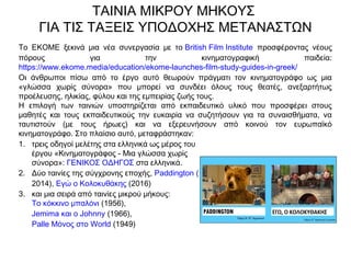 ΤΑΙΝΙΑ ΜΙΚΡΟΥ ΜΗΚΟΥΣ
ΓΙΑ ΤΙΣ ΤΑΞΕΙΣ ΥΠΟΔΟΧΗΣ ΜΕΤΑΝΑΣΤΩΝ
Το EKOME ξεκινά μια νέα συνεργασία με το British Film Institute  προσφέροντας νέους
πόρους για την κινηματογραφική παιδεία:
https://www.ekome.media/education/ekome-launches-film-study-guides-in-greek/
Οι άνθρωποι πίσω από το έργο αυτό θεωρούν πράγματι τον κινηματογράφο ως μια
«γλώσσα χωρίς σύνορα» που μπορεί να συνδέει όλους τους θεατές, ανεξαρτήτως
προέλευσης, ηλικίας, φύλου και της εμπειρίας ζωής τους.
Η επιλογή των ταινιών υποστηρίζεται από εκπαιδευτικό υλικό που προσφέρει στους
μαθητές και τους εκπαιδευτικούς την ευκαιρία να συζητήσουν για τα συναισθήματα, να
ταυτιστούν (με τους ήρωες) και να εξερευνήσουν από κοινού τον ευρωπαϊκό
κινηματογράφο. Στο πλαίσιο αυτό, μεταφράστηκαν:
1. τρεις οδηγοί μελέτης στα ελληνικά ως μέρος του
έργου «Κινηματογράφος - Μια γλώσσα χωρίς
σύνορα»: ΓΕΝΙΚΟΣ ΟΔΗΓΟΣ στα ελληνικά.
2. Δύο ταινίες της σύγχρονης εποχής, Paddington (
2014), Εγώ ο Κολοκυθάκης (2016)
3. και μια σειρά από ταινίες μικρού μήκους: 
Το κόκκινο μπαλόνι (1956), 
Jemima και ο Johnny (1966), 
Palle Μόνος στο World (1949)
 