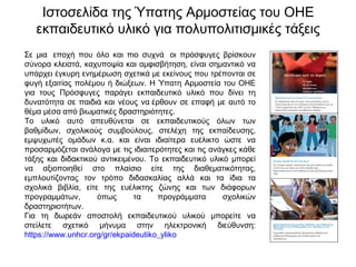 Ιστοσελίδα της Ύπατης Αρμοστείας του ΟΗΕ
εκπαιδευτικό υλικό για πολυπολιτισμικές τάξεις
Σε μια  εποχή που όλο και πιο συχνά  οι πρόσφυγες βρίσκουν
σύνορα κλειστά, καχυποψία και αμφισβήτηση, είναι σημαντικό να
υπάρχει έγκυρη ενημέρωση σχετικά με εκείνους που τρέπονται σε
φυγή εξαιτίας πολέμου ή διώξεων. Η Ύπατη Αρμοστεία του ΟΗΕ
για τους Πρόσφυγες παράγει εκπαιδευτικό υλικό που δίνει τη
δυνατότητα σε παιδιά και νέους να έρθουν σε επαφή με αυτό το
θέμα μέσα από βιωματικές δραστηριότητες.
Το υλικό αυτό απευθύνεται σε εκπαιδευτικούς όλων των
βαθμίδων, σχολικούς συμβούλους, στελέχη της εκπαίδευσης,
εμψυχωτές ομάδων κ.α. και είναι ιδιαίτερα ευέλικτο ώστε να
προσαρμόζεται ανάλογα με τις ιδιαιτερότητες και τις ανάγκες κάθε
τάξης και διδακτικού αντικειμένου. Το εκπαιδευτικό υλικό μπορεί
να αξιοποιηθεί στο πλαίσιο είτε της διαθεματικότητας,
εμπλουτίζοντας τον τρόπο διδασκαλίας αλλά και τα ίδια τα
σχολικά βιβλία, είτε της ευέλικτης ζώνης και των διάφορων
προγραμμάτων, όπως τα προγράμματα σχολικών
δραστηριοτήτων.
Για τη δωρεάν αποστολή εκπαιδευτικού υλικού μπορείτε να
στείλετε σχετικό μήνυμα στην ηλεκτρονική διεύθυνση:
https://www.unhcr.org/gr/ekpaideutiko_yliko
 