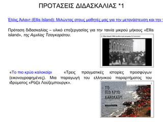 Έλλις Άιλαντ (Ellis Island): Μιλώντας στους μαθητές μας για την μετανάστευση και την π
Πρόταση διδασκαλίας – υλικό επεξεργασίας για την ταινία μικρού μήκους «Ellis
island», της Αιμιλίας Τσαγκαράτου.
ΠΡΟΤΑΣΕΙΣ ΔΙΔΑΣΚΑΛΙΑΣ *1
«Το πιο κρύο καλοκαίρι «Τρεις πραγματικές ιστορίες προσφύγων
(εικονογραφημένες). Μια παραγωγή του ελληνικού παραρτήματος του
ιδρύματος «Ρόζα Λούξεμπουργκ».
 