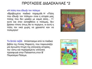 ΠΡΟΤΑΣΕΙΣ ΔΙΔΑΣΚΑΛΙΑΣ *2
«Η πόλη που έδιωξε τον πόλεμο
«Βραβευμένο παιδικό παραμύθι. Η «Πόλη
που έδιωξε τον πόλεμο» είναι η ιστορία μιας
πόλης που δεν μοιάζει με καμιά άλλη… Γι’
αυτό και όταν καταφθάνει ο πόλεμος, δεν
βρίσκει τίποτε όπως θα το περίμενε, κι αυτή η
πόλη τον νικά χωρίς να χρειαστεί καν να
πολεμήσει!
Το διπλό ταξίδι   Απόσπασμα από το παιδικό
βιβλίο της Λίτσας Ψαραύτη, που παρουσιάζει
μία άγνωστη πτυχή της ελληνικής ιστορίας,
την -έστω και περιορισμένη- ελληνική
προσφυγιά στην Παλαιστίνη στον Β΄
Παγκόσμιο Πόλεμο.
 