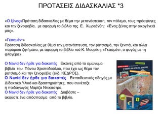 ΠΡΟΤΑΣΕΙΣ ΔΙΔΑΣΚΑΛΙΑΣ *3
«Ο ξένος»Πρόταση διδασκαλίας με θέμα την μετανάστευση, τον πόλεμο, τους πρόσφυγες
και την ξενοφοβία, με αφορμή το βιβλίο της Ε. Χωρεάνθη: «Ένας ξένος στην οικογένειά
μας».
«Γκασμέντ»
Πρόταση διδασκαλίας με θέμα την μετανάστευση, τον ρατσισμό, την ξενιτιά, και άλλα
παρόμοια ζητήματα, με αφορμή το βιβλίο τού Κ. Μουρίκη: «Γκασμέντ, ο φυγάς με τη
φλογέρα».
Ο Navid δεν ήρθε για διακοπές   Εικόνες από το ομώνυμο
βιβλίο του Πάνου Χριστοδούλου, που έχει ως θέμα τον
ρατσισμό και την ξενοφοβία (εκδ. ΚΕΔΡΟΣ).
Ο Navid δεν ήρθε για διακοπές   Εκπαιδευτικός οδηγός με
Διδακτικό Υλικό και δραστηριότητες, που συνέταξε
η παιδαγωγός Μαρίζα Ντεκάστρο.
Ο Navid δεν ήρθε για διακοπές   Διαβάστε –
ακούστε ένα απόσπασμα από το βιβλίο.
 