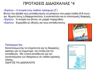 «Ειρήνη» – Η ιστορία ενός παιδιού πρόσφυγα (7΄) 
Βίντεο που βοηθά τους εκπαιδευτικούς να μιλήσουν στα μικρά παιδιά (5-8 ετών)
για  θέματα όπως η διαφορετικότητα, η ανεκτικότητα και οι πολιτισμικές διαφορές.
«Ειρήνη»   Η ιστορία του βίντεο, σε μορφή παραμυθιού.
«Ειρήνη»   Εγχειρίδιο με οδηγίες για τους εκπαιδευτικούς.
ΠΡΟΤΑΣΕΙΣ ΔΙΔΑΣΚΑΛΙΑΣ *4
Πρόγραμμα Ίρις
Καταπολεμώντας τα στερεότυπα και τις διακρίσεις:
Δράσεις για τη συμμετοχή, την ένταξη και την
εκπαίδευση . Μη τυπική εκπαίδευση για την
καταπολέμηση των διακρίσεων σε παιδιά σχολικής
ηλικίας .
ΟΔΗΓΟΣ ΓΙΑ ΔΑΣΚΑΛΟΥΣ
 