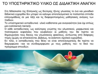 ΤΟ ΥΠΟΣΤΗΡΙΚΤΙΚΟ ΥΛΙΚΟ ΩΣ ΔΙΔΑΚΤΙΚΗ ΑΝΑΓΚΗ
Στη διδασκαλία της Ελληνικής ως δεύτερης /ξένης γλώσσας το ένα και μοναδικό
διδακτικό εγχειρίδιο δεν μπορεί να καλύψει αποτελεσματικά τα πολλαπλά επίπεδα
ελληνομάθειας σε μια τάξη και τις διαφοροποιημένες μαθησιακές ανάγκες των
παιδιών.
Το υποστηρικτικό εκπαιδευτικό υλικό καθίσταται μια αναγκαιότητα (και όχι απλώς
μια εναλλακτική τακτική).
Ο κάθε εκπαιδευτικός -ως καλύτερος γνώστης του γλωσσικού, μορφωτικού και
πολιτισμικού κεφαλαίου που κουβαλούν οι μαθητές του- θα πρέπει να
δημιουργήσει τους δικούς του γλωσσικούς φακέλους, αντλώντας από διάφορες
πηγές (χωρίς να αποκλείονται, βεβαίως, τα εκάστοτε σχολικά εγχειρίδια).
Εν τέλει, ο εκπαιδευτικός που θέλει να είναι αποτελεσματικός θα πρέπει να
διαμορφώσει –και να συνδιαμορφώσει με τους μαθητές του- το δικό του
πρόγραμμα σπουδών.
 