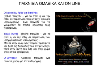 Ο Navid δεν ήρθε για διακοπές  
(online παιχνίδι – για το σπίτι ή και την
τάξη, σε περίπτωση που υπάρχει αίθουσα
υπολογιστών)   Ένα παιχνίδι για να
γνωρίσουν τα παιδιά καλύτερα τους
πρόσφυγες.
Ταξίδι Φυγής   (online παιχνίδι – για το
σπίτι ή και την τάξη, σε περίπτωση που
υπάρχει αίθουσα υπολογιστών) .  
Μπείτε στην ζωή ενός νεαρού πρόσφυγα
και δείτε τις δυσκολίες ​που αντιμετωπίζει,
τόσο στην φυγή του όσο και στην χώρα
στην οποία καταφεύγει.
Οι μέντορες   Ομαδικό παιχνίδι (για
ανοικτό χώρο) για την αλληλεγγύη.
ΠΑΙΧΝΙΔΙΑ ΟΜΑΔΙΚΑ ΚΑΙ ON LINE
 