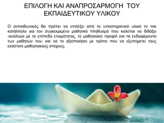 ΕΠΙΛΟΓΗ ΚΑΙ ΑΝΑΠΡΟΣΑΡΜΟΓΗ ΤΟΥ
ΕΚΠΑΙΔΕΥΤΙΚΟΥ ΥΛΙΚΟΥ
Ο εκπαιδευτικός θα πρέπει να επιλέξει από το υποστηρικτικό υλικό το πιο
κατάλληλο για τον συγκεκριμένο μαθητικό πληθυσμό που καλείται να διδάξει
-ανάλογα με το επίπεδο ετοιμότητας, το μαθησιακό προφίλ και τα ενδιαφέροντα
των μαθητών του- και να το αξιοποιήσει με τρόπο που να εξυπηρετεί τους
εκάστοτε μαθησιακούς στόχους.
 