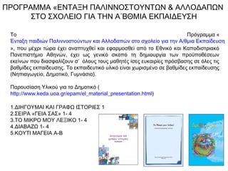 ΠΡΟΓΡΑΜΜΑ «ΕΝΤΑΞΗ ΠΑΛΙΝΝΟΣΤΟΥΝΤΩΝ & ΑΛΛΟΔΑΠΩΝ
ΣΤΟ ΣΧΟΛΕΙΟ ΓΙΑ ΤΗΝ Α΄ΒΘΜΙΑ ΕΚΠΑΙΔΕΥΣΗ
Το Πρόγραμμα «
Ένταξη παιδιών Παλιννοστούντων και Αλλοδαπών στο σχολείο για την Α/θμια Εκπαίδευση
», που μέχρι τώρα έχει αναπτυχθεί και εφαρμοσθεί από το Εθνικό και Καποδιστριακό
Πανεπιστήμιο Αθηνών, έχει ως γενικό σκοπό τη δημιουργία των προϋποθέσεων
εκείνων που διασφαλίζουν σ’ όλους τους μαθητές ίσες ευκαιρίες πρόσβασης σε όλες τις
βαθμίδες εκπαίδευσης. Το εκπαιδευτικό υλικό είναι χωρισμένο σε βαθμίδες εκπαίδευσης
(Νηπιαγωγείο, Δημοτικό, Γυμνάσιο).
Παρουσίαση Υλικού για το Δημοτικό (
http://www.keda.uoa.gr/epam/el_material_presentation.html)
1.ΔΙΗΓΟΥΜΑΙ ΚΑΙ ΓΡΑΦΩ ΙΣΤΟΡΙΕΣ 1
2.ΣΕΙΡΑ «ΓΕΙΑ ΣΑΣ» 1- 4
3.ΤΟ ΜΙΚΡΟ ΜΟΥ ΛΕΞΙΚΟ 1- 4
4.ΔΙΑΒΑΖΩ 1- 4
5.ΚΟΥΤΙ ΜΑΓΕΙΑ Α-Β
 