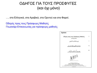 …. στα Ελληνικά, στα Αραβικά, στα Ορντού και στα Φαρσί.
Οδηγός προς τους Πρόσφυγες Μαθητές
Γλωσσάρι Επικοινωνίας για πρόσφυγες μαθητές
ΟΔΗΓΟΣ ΓΙΑ ΤΟΥΣ ΠΡΟΣΦΥΓΕΣ
(και όχι μόνο)
 
