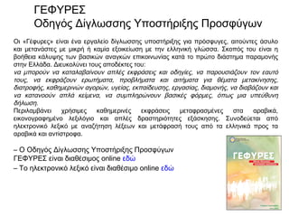 Οι «Γέφυρες» είναι ένα εργαλείο δίγλωσσης υποστήριξης για πρόσφυγες, αιτούντες άσυλο
και μετανάστες με μικρή ή καμία εξοικείωση με την ελληνική γλώσσα. Σκοπός του είναι η
βοήθεια κάλυψης των βασικών αναγκών επικοινωνίας κατά το πρώτο διάστημα παραμονής
στην Ελλάδα. Διευκολύνει τους αποδέκτες του:
να μπορούν να καταλαβαίνουν απλές εκφράσεις και οδηγίες, να παρουσιάζουν τον εαυτό
τους, να εκφράζουν ερωτήματα, προβλήματα και αιτήματα για θέματα μετακίνησης,
διατροφής, καθημερινών αγορών, υγείας, εκπαίδευσης, εργασίας, διαμονής, να διαβάζουν και
να κατανοούν απλά κείμενα, να συμπληρώνουν βασικές φόρμες, όπως μια υπεύθυνη
δήλωση.
Περιλαμβάνει χρήσιμες καθημερινές εκφράσεις μεταφρασμένες στα αραβικά,
εικονογραφημένο λεξιλόγιο και απλές δραστηριότητες εξάσκησης. Συνοδεύεται από
ηλεκτρονικό λεξικό με αναζήτηση λέξεων και μετάφρασή τους από τα ελληνικά προς τα
αραβικά και αντίστροφα.
– Ο Οδηγός Δίγλωσσης Υποστήριξης Προσφύγων
ΓΕΦΥΡΕΣ είναι διαθέσιμος online εδώ
– Το ηλεκτρονικό λεξικό είναι διαθέσιμο online εδώ
ΓΕΦΥΡΕΣ
Οδηγός Δίγλωσσης Υποστήριξης Προσφύγων
 
