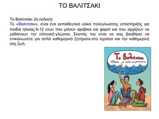 Το Βαλιτσάκι 2η έκδοση:
Το «Βαλιτσάκι», είναι ένα εκπαιδευτικό υλικό πολύγλωσσης υποστήριξης για
παιδιά ηλικίας 6-12 ετών που μιλούν αραβικά και φαρσί και που αρχίζουν να
μαθαίνουν την ελληνική γλώσσα. Σκοπός του είναι να σας βοηθήσει να
επικοινωνείτε για απλά καθημερινά ζητήματα στο σχολείο και την καθημερινή
σας ζωή.
ΤΟ ΒΑΛΙΤΣΑΚΙ
 