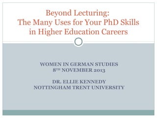 Beyond Lecturing:
The Many Uses for Your PhD Skills
in Higher Education Careers

WOMEN IN GERMAN STUDIES
8TH NOVEMBER 2013
DR. ELLIE KENNEDY
NOTTINGHAM TRENT UNIVERSITY

 