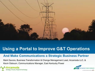 Using a Portal to Improve G&T Operations
And Make Communications a Strategic Business Partner
Mark Gavora, Business Transformation & Change Management Lead, Arcamoda LLC. &
Kevin Osbourn, Communications Manager, East Kentucky Power

  Arcamoda
  Strategy, Process, People & Technology
 