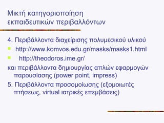 Μικτή κατηγοριοποίηση
εκπαιδευτικών περιβαλλόντων
4. Περιβάλλοντα διαχείρισης πολυμεσικού υλικού
 http://www.komvos.edu.gr/masks/masks1.html
 http://theodoros.ime.gr/
και περιβάλλοντα δημιουργίας απλών εφαρμογών
παρουσίασης (power point, impress)
5. Περιβάλλοντα προσομοίωσης (εξομοιωτές
πτήσεως, virtual ιατρικές επεμβάσεις)
 