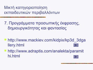 Μικτή κατηγοριοποίηση
εκπαιδευτικών περιβαλλόντων
7. Προγράμματα προσωπικής έκφρασης,
δημιουργικότητας και φαντασίας
 http://www.mackiev.com/kidpix/kp3d_3dga
llery.html
 http://www.adraptis.com/analekta/paramit
hi.html
 