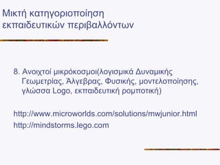 Μικτή κατηγοριοποίηση
εκπαιδευτικών περιβαλλόντων
8. Ανοιχτοί μικρόκοσμοι(λογισμικά Δυναμικής
Γεωμετρίας, Άλγεβρας, Φυσικής, μοντελοποίησης,
γλώσσα Logo, εκπαιδευτική ρομποτική)
http://www.microworlds.com/solutions/mwjunior.html
http://mindstorms.lego.com
 