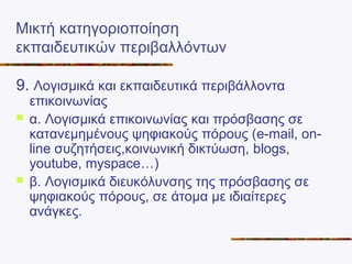 Μικτή κατηγοριοποίηση
εκπαιδευτικών περιβαλλόντων
9. Λογισμικά και εκπαιδευτικά περιβάλλοντα
επικοινωνίας
 α. Λογισμικά επικοινωνίας και πρόσβασης σε
κατανεμημένους ψηφιακούς πόρους (e-mail, on-
line συζητήσεις,κοινωνική δικτύωση, blogs,
youtube, myspace…)
 β. Λογισμικά διευκόλυνσης της πρόσβασης σε
ψηφιακούς πόρους, σε άτομα με ιδιαίτερες
ανάγκες.
 