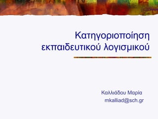 Κατηγοριοποίηση
εκπαιδευτικού λογισμικού
Καλλιάδου Μαρία
mkalliad@sch.gr
 
