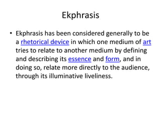 Ekphrasis
• Ekphrasis has been considered generally to be
  a rhetorical device in which one medium of art
  tries to relate to another medium by defining
  and describing its essence and form, and in
  doing so, relate more directly to the audience,
  through its illuminative liveliness.
 