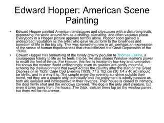 Edward Hopper: American Scene Painting Edward Hopper painted American landscapes and cityscapes with a disturbing truth, expressing the world around him as a chilling, alienating, and often vacuous place. Everybody in a Hopper picture appears terribly alone. Hopper soon gained a widespread reputation as the artist who gave visual form to the loneliness and boredom of life in the big city. This was something new in art, perhaps an expression of the sense of human hopelessness that characterized the Great Depression of the 1930s.  Edward Hopper has something of the lonely gravity peculiar to  Thomas Eakins , a courageous fidelity to life as he feels it to be. He also shares Winslow Homer's power to recall the feel of things. For Hopper, this feel is insistently low-key and ruminative. He shows the modern world unflinchingly; even its gaieties are gently mournful, echoing the disillusionment that swept across the country after the start of the Great Depression in 1929.  Cape Cod Evening  (1939; 77 x 102 cm (30 1/4 x 40 in)) should be idyllic, and in a way it is. The couple enjoy the evening sunshine outside their home, yet they are a couple only technically and the enjoyment is wholly passive as both are isolated and introspective in their reveries. Their house is closed to intimacy, the door firmly shut and the windows covered. The dog is the only alert creature, but even it turns away from the house. The thick, sinister trees tap on the window panes, but there will be no answer.  