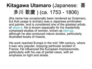 Kitagawa Utamaro  (Japanese:  喜多川 歌麿 ) (ca. 1753 - 1806) (the name has occasionally been rendered as Outamaro, but that usage is archaic) was a Japanese printmaker and painter, and is considered one of the greatest artists of  ukiyo-e .  He is known especially for his masterfully composed studies of women, known as  bijin-ga , although he also produced nature studies, particularly illustrated books of insects. His work reached Europe in the mid 19th century, where it was very popular, enjoying particular acclaim in France. He influenced the European Impressionists, particularly with his use of partial views, with an emphasis on light and shade.  
