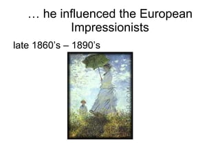 …  he influenced the European Impressionists late 1860’s – 1890’s 