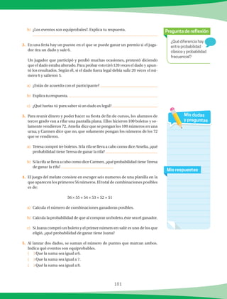 101
¿Qué diferencia hay
entre probabilidad
clásica y probabilidad
frecuencial?
Pregunta de reflexión
Mis respuestas
Mis dudas
y preguntas
b)	 ¿Los eventos son equiprobales?. Explica tu respuesta.
	
2.	 En una feria hay un puesto en el que se puede ganar un premio si el juga-
dor tira un dado y sale 6.
	 Un jugador que participó y perdió muchas ocasiones, protestó diciendo
que el dado estaba alterado. Para probar esto tiró 120 veces el dado y apun-
tó los resultados. Según él, si el dado fuera legal debía salir 20 veces el nú-
mero 6 y salieron 5.
a)	 ¿Estás de acuerdo con el participante?
b)	 Explica tu respuesta.
c)	 ¿Qué harías tú para saber si un dado es legal?
3.	 Para reunir dinero y poder hacer su fiesta de fin de cursos, los alumnos de
tercer grado van a rifar una pantalla plana. Ellos hicieron 100 boletos y so-
lamente vendieron 72. Amelia dice que se pongan los 100 números en una
urna; y Carmen dice que no, que solamente pongan los números de los 72
que se vendieron.
a)	 Teresa compró tre boletos. Si la rifa se lleva a cabo como dice Amelia, ¿qué
probabilidad tiene Teresa de ganar la rifa?
b)	 Si la rifa se lleva a cabo como dice Carmen, ¿qué probabilidad tieneTeresa
de ganar la rifa?
4.	 El juego del melate consiste en escoger seis numeros de una planilla en la
que aparecen los primeros 56 números. El total de combinaciones posibles
es de:
56 × 55 × 54 × 53 × 52 × 51
a)	 Calcula el número de combinaciones ganadoras posibles.
b)	 Calcula la probabilidad de que al comprar un boleto, éste sea el ganador.
c)	 Si Juana compró un boleto y el primer número en salir es uno de los que
eligió, ¿qué probabilidad de ganar tiene Juana?
5.	 Al lanzar dos dados, se suman el número de puntos que marcan ambos.
Indica qué eventos son equiprobables.
	 ( ) Que la suma sea igual a 6.
	 ( ) Que la suma sea igual a 7.
	 ( ) Qué la suma sea igual a 8.
 