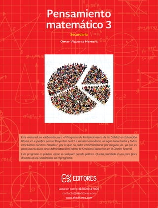 Lada sin costo: 01800 8417005
contacto@ekeditores.com
www.ekeditores.com
Pensamientomatemático3/SecundariaOmarViguerasHerrera
Pensamiento
matemático 3Secundaria
Omar Vigueras Herrera
Omar Vigueras Herrera
Pensamiento
matemático 3
Secundaria
Este material fue elaborado para el Programa de Fortalecimiento de la Calidad en Educación
Básica, en específico para el Proyecto Local “La escuela secundaria, un lugar donde todos y todas
concluimos nuestros estudios”; por lo que no podrá comercializarse por ninguna vía, ya que es
para uso exclusivo de la Administración Federal de Servicios Educativos en el Distrito Federal.
Este programa es público, ajeno a cualquier partido político. Queda prohibido el uso para fines
distintos a los establecidos en el programa.
 