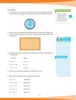 13
Explica por qué
una ecuación de
segundo grado
puede tener hasta
dos soluciones.
Pregunta de reflexión
Mis respuestas
Mis dudas
y preguntas
Actividades
1.	 En un parque se va a construir una fuente circular que ocupe una superfi-
cie de 28.26 m2
. ¿Cuál debe ser el radio del círculo en donde irá la fuente?
2.	 En un terreno rectangular la medida del ancho es el triple de la medida del
frente. Si el área del terreno es de 243 m2
, ¿cuáles son las medidas del frente
y del ancho?
	
3.	 Determina para cada ecuación cuál o cuáles de los números indicados son
sus soluciones.
	 Ecuación		 Valores
a) 3x2
= 12	 1, 0, −1, −2.
b) 3x2
− 3 = 24	 0, 1, 2, 3
c) x2
+ x − 2 = 0	 −2, 0, 1, 2
4.	 Escribe una ecuación que tenga como soluciones al 1 y al 3.
5.	 Encuentra las soluciones de las siguientes ecuaciones.
a) 2x2
= 72	 Soluciones:
b) 2x2
+ 2x = 0	 Soluciones:
c) x2
− 7x = 0	 Soluciones:
d) x2
+ 3x = −2	Soluciones:
e) x2
+ 4x = −4	Soluciones:
 