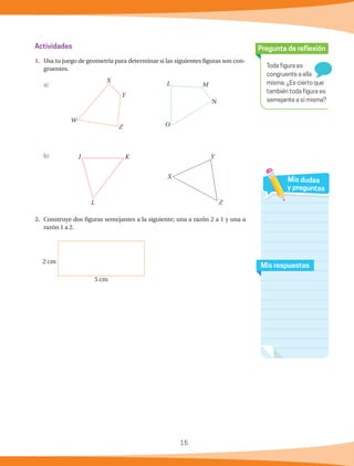 15
Toda figura es
congruente a ella
misma. ¿Es cierto que
también toda figura es
semejante a sí misma?
Pregunta de reflexión
Mis respuestas
Mis dudas
y preguntas
Actividades
1.	 Usa tu juego de geometría para determinar si las siguientes figuras son con-
gruentes.
a)
b)	
2.	 Construye dos figuras semejantes a la siguiente; una a razón 2 a 1 y una a
razón 1 a 2.
Y
Z
X
K
L
J
L M
N
O
X
Y
Z
W
2 cm
5 cm
 
