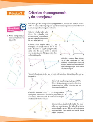 16
Práctica 3
Para decir que dos triángulos son congruentes no es necesario verificar las me-
didas de todos los lados y ángulos; los criterios de congruencia son condiciones
necesarias y suficientes para verificarlo.
Criterios de congruencia
y de semejanza
Matemáticas
rápidas
1.	 Marca las figuras que
sean semejantes a la
siguiente.
Criterio 1: lado, lado, lado
(LLL). Dos triángulos son
congruentes si los tres lados
de uno miden lo mismo que
los tres lados del otro.
Criterio 2: lado, ángulo, lado (LAL). Dos
triángulos son congruentes si dos de los
lados de uno y el ángulo comprendido
entre estos dos lados, miden lo mismo
que los dos lados y el ángulo entre ellos
del otro triángulo.
Criterio 3: ángulo, lado, ángulo
(ALA). Dos triángulos son con-
gruentes si dos ángulos de uno y
el lado común, miden lo mismo
que dos ángulos y el lado común
del otro triángulo.
También hay tres criterios que permiten determinar si dos triángulos son se-
mejantes.
Criterio 1: ángulo, ángulo, ángulo (AAA).
Dos triángulos son semejantes si los tres
ángulos de uno miden lo mismo que los
tres ángulos del otro.
Criterio 2: lado, lado, lado (LLL). Dos triángulos son
semejantes si existe una relación de proporcionali-
dad directa entre la medida de los lados de uno y la
medida de los lados del otro.
Criterio 3: lado, ángulo, lado (LAL). Dos trián-
gulos son semejantes si dos lados de uno son
proporcionales a dos del otro y los ángulos
comprendidos entre estas parejas de lados
miden lo mismo.
S
R T
B
A C
F
G H
P
RQ
E D
F
S R
T
15
25
20
B
C
A
P
O
Q
4
3
12
16
6
8 10
 