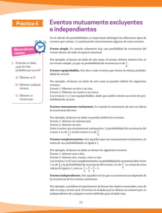 22
Matemáticas
rápidas
1.	 Si lanzas un dado,
¿qué es más
probable que ocurra?
a)	 Obtener un 3.
b)	 Obtener cualquier
número.
c) 	Obtener un
número par.
Práctica 6 Eventos mutuamente excluyentes
e independientes
En el cálculo de probabilidades es importante distinguir los diferentes tipos de
eventos que existen. A continuación mencionamos algunos de estos eventos.
Evento simple. Es cuando solamente hay una posibilidad de ocurrencia del
evento dentro de todo el espacio muestral.
Por ejemplo, al lanzar un dado de seis caras, el evento obtener número tres, es
un evento simple, ya que su probabilidad de ocurrencia es de 1
6
.
Eventos equiprobables. Son dos o más eventos que tienen la misma probabi-
lidad de ocurrir.
Por ejemplo, al lanzar un dado de seis caras se pueden definir los siguientes
eventos:
Evento 1: Obtener un dos o un tres.
Evento 2: Obtener un cuatro o un cinco.
Los eventos 1 y 2 son equiprobables, dado que ambos tienen un tercio de pro-
babilidad de ocurrir.
Eventos mutuamente excluyentes. Es cuando la ocurrencia de uno no afecta
la ocurrencia del otro.
Por ejemplo, al lanzar un dado se pueden definir los eventos:
Evento 1: obtener un número par.
Evento 2: obtener un tres.
Estos eventos son mutuamente excluyentes. La probabilidad de ocurrencia del
evento 1 es de 1
2
y la del evento 2 es de 1
6
.
Eventos complementarios.Son aquellos que son mutuamente excluyentes y la
suma de sus probabilidades es igual a 1.
Por ejemplo, al lanzar un dado se tienen los siguientes eventos:
Evento 1: obtener uno o dos.
Evento 2: obtener tres, cuatro, cinco o seis.
Loseventos1yel2soncomplementarios,laprobabilidaddeocurrenciadelevento
1 es de 1
3
y la probabilidad de ocurrencia del evento 2 es de 2
3
. La suma de estos
valores es igual a 1; esto es, 1
3
+ 2
3
= 3
3
= 1.
Eventos independientes. Son aquellos en los que su ocurrencia no depende de
la ocurrencia de los eventos anteriores.
Por ejemplo, considera el experimento de lanzar dos dados numerados, uno de
ellos es rojo y el otro azul. El evento en el dado azul se obtiene un número par, es
independiente de cualquier evento definido para el dado rojo.
 