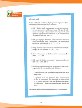 26
Adivina la edad
Puedes adivinar la edad de cualquier persona siguiendo el pro-
cedimiento que a continuación se describe:
a)	 Pide a alguien que le asigne a cada mes del año un núme-
ro, es decir, enero es 1, febrero es 2, etc. Pide que identifi-
que el número que corresponde al mes en que nació. (Por
ejemplo, supongamos que nació el 22 de noviembre de
2000, entonces el mes es el 11)
b)	Pide que duplique el número correspondiente al mes de
su nacimiento y le sume 5 al resultado. (De acuerdo con
el ejemplo, el doble de 11 es 22; 22 + 5 = 27)
c)	Luego indícale que el resultado que obtuvo lo multipli-
que por 50. (En este caso, 27 × 50 = 1350)
d)	Ahora indica que al resultado anterior le sume su edad.
(1350 + 14 = 1364)
e)	 Pide que te dé el número resultante y réstale mentalmente
250. (1364 – 250 = 1114)
f)	 El número que obtendrás tiene tres o cuatro cifras. La in-
terpretación de esta cantidad es la siguiente:
•	 Las dos últimas cifras corresponden a la edad que tiene
la persona.
•	 La primera o las dos primeras cifras corresponden
al mes de nacimiento. (En el ejemplo, el resultado es
1114, las dos primeras cifras son el mes de nacimien-
to: noviembre; y las dos últimas cifras son la edad: 14
años).
Practica este truco con tus amigos y familiares. ¡Sorpréndelos!
Matemáticas
curiosas
 