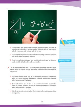 31
b)	 En la primera hoja construyan triángulos equiláteros sobre cada uno de
los lados del triángulo, es decir, uno sobre el lado de 4.5 cm, uno sobre el
lado de 6 cm y uno más sobre el lado de 7.5 cm.
c)	 En la segunda hoja construyan cuadrados que tenga la medida de cada
uno de los lados, uno sobre cada lado.
d)	 En la tercera hoja construyan una semicircunferencia que su diámetro
sea la medida del lado sobre cada uno de ellos.
3.	 Con la construcción de la hoja 2, sabemos que el área de los cuadrados cons-
truidos sobre los catetos es igual al área del cuadrado construido sobre la
hipotenusa.
a)	 ¿Sucede lo mismo con el área de los triángulos equiláteros construidos
sobre los catetos, respecto del área del triángulo equilátero construido
sobre la hipotenusa? Expliquen.
b)	¿Sucede lo mismo con el área de las semicircunferencias construidas
sobre los catetos, respecto del área de la semicircunferencia construida
sobre la hipotenusa? Expliquen.
c)	 Calcula las áreas de los triángulos y las semicircunferencias para verificar
tu respuesta.
Mis respuestas
Mis dudas
y preguntas
 