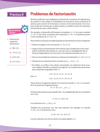 32
Práctica 8
Matemáticas
rápidas
1.	 Resuelve las
siguientes
operaciones:
a)	 3(5+2)=
	
b)	 −7(−2−1)=
	
c)	 3(−5+3)=
d)	 (−3 + 2) 2 =
Resolver problemas que impliquen la solución de ecuaciones de segundo gra-
do, puede ser más simple si se identifican los factores de estas ecuaciones. El
proceso para conocer estos factores se conoce como factorización. Si se reco-
noce el tipo de ecuación que se debe resolver, es posible conocer de antemano
la factorización que se debe realizar.
Por ejemplo, el desarrollo del binomio al cuadrado (x + 3)2
da como resultado
x2
+ 6x + 9, por tanto, si partimos de la expresión x2
+ 6x + 9, la podemos poner
como el producto de (x + 3)(x + 3).
Para resolver ecuaciones de segundo grado por factorización se hace lo siguiente:
•	 Primero se iguala a cero la ecuación; x2
+ 5x + 6 = 0
•	 Luego se busca la factorización; dos números que sumados den como resul-
tado el coeficiente del termino en x (en este caso 5) y multiplicados den el
término independiente (en este caso 6). Los números buscados son 2 y 3.
•	 Una vez encontrados los números se colocan en los binomios: (x + 3)(x + 2) = 0.
•	 Finalmente, las soluciones de la ecuación son x1
= −3 y x2
= −2.
•	 Por último, se verifica si los valores encontrados son soluciones de la ecua-
ción original. Para ello se sustituyen en lugar de x y se realizan las operaciones
para comprobar la igualdad. Para −3:
(−3)2
+ 5(−3) + 6 = 9 − 15 + 6 = 0
Para −2:
(−2)2
+ 5(−2) + 6 = 4 − 10 + 6 = 0
Ahora observa el siguiente método. Si se tiene la ecuación x2
− 8x = 0, se reescri-
be la ecuación de la siguiente forma:
0 = x2
− 8x = (x + __)(x + __)
Sebuscandosnúmerosquesumadosden −8ymultiplicadosden0.Losnúmeros
son −8 y 0.
x2
− 8x = (x − 8)(x + 0).
Las soluciones son: x1
= 8 y x2
= 0.
También hay ecuaciones con una sola solución. Por ejemplo, la ecuación
x2
+ 8x + 16 = 0 se factoriza como:
x2
+ 8x + 16 = (x + 4)(x + 4)
Las dos soluciones de esta ecuación son ambas iguales a −4.
Problemas de factorización
 