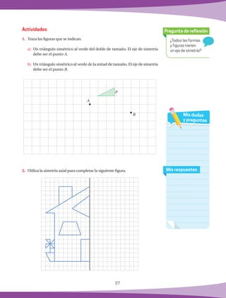 37
¿Todos las formas
y figuras tienen
un eje de simetría?
Pregunta de reflexión
Mis respuestas
Mis dudas
y preguntas
1.	 Traza las figuras que se indican.
a)	 Un triángulo simétrico al verde del doble de tamaño. El eje de simetría
debe ser el punto A.
b)	 Un triángulo simétrico al verde de la mitad de tamaño. El eje de simetría
debe ser el punto B.
2.	 Utiliza la simetría axial para completar la siguiente figura.
Actividades
A
B
P
 