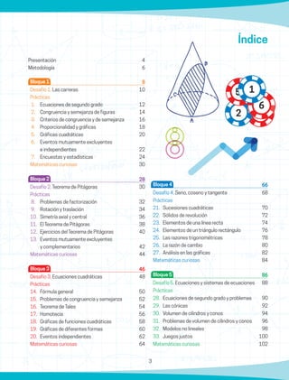 3
Bloque 1		 8
Desafío 1. Las carreras	 10
Prácticas
1.	 Ecuaciones de segundo grado	 12
2.	 Congruencia y semejanza de figuras	 14
3.	 Criterios de congruencia y de semejanza	 16
4.	 Proporcionalidad y gráficas	 18
5.	 Gráficas cuadráticas	 20
6.	 Eventos mutuamente excluyentes
	 e independientes	 22
7.	 Encuestas y estadísticas	 24
Matemáticas curiosas	30
Bloque 2		 28
Desafío 2. Teorema de Pitágoras	 30
Prácticas
8.	 Problemas de factorización	 32
9.	 Rotación y traslación	 34
10.	 Simetría axial y central	 36
11.	 El Teorema de Pitágoras	 38
12.	 Ejercicios del Teorema de Pitágoras	 40
13.	 Eventos mutuamente excluyentes
	 y complementarios	 42
Matemáticas curiosas	44
Bloque 3		 46
Desafío 3. Ecuaciones cuadráticas	 48
Prácticas
14.	 Fórmula general	 50
15.	 Problemas de congruencia y semejanza	 52
16.	 Teorema de Tales	 54
17.	Homotecia	 56
18.	 Gráficas de funciones cuadráticas	 58
19.	 Gráficas de diferentes formas	 60
20.	 Eventos independientes	 62
Matemáticas curiosas	64
Índice
Bloque 4		 66
Desafío 4. Seno, coseno y tangente	68
Prácticas
21.	 Sucesiones cuadráticas	 70
22.	 Sólidos de revolución	 72
23.	 Elementos de una línea recta	 74
24.	 Elementos de un triángulo rectángulo	 76
25.	 Las razones trigonométricas	 78
26.	 La razón de cambio	 80
27.	 Análisis en las gráficas	 82
Matemáticas curiosas	84
Bloque 5		 86
Desafío 5. Ecuaciones y sistemas de ecuaciones	 88
Prácticas
28.	 Ecuaciones de segundo grado y problemas	 90
29.	 Las cónicas	 92
30.	 Volumen de cilindros y conos	 94
31.	 Problemas de volumen de cilindros y conos	 96
32.	 Modelos no lineales	 98
33.	 Juegos justos	 100
Matemáticas curiosas	102
5 1
6
2
Presentación	 4
Metodología	 6
 