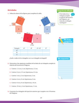 39
1.	 Utiliza los datos de las figuras para completar la tabla.
							
Actividades
Si los lados de un
triángulo cumplen
la relación del teorema
de Pitágoras, ¿se
trata de un triángulo
rectángulo?
Pregunta de reflexión
Mis respuestas
Mis dudas
y preguntas
13 cm
12 cm
5cm
A
C
B
17 cm
15 cm
8cm
A
C
B
61 cm
60 cm
11 cm
C B
A
Triángulo A2
B2
A2
+ B2
C2
a)
b)
c)
	 ¿Cuál o cuáles de los triángulos no es un triángulo rectángulo?
2.	 Determina si las siguientes medidas de los lados de un triángulo cumplen la
relación del teorema de Pitágoras.
a)	 Catetos: 1.5 cm y 2 cm; hipotenusa, 2.5 cm.
b)	 Catetos: 6 cm y 2.5 cm; hipotenusa, 6.5 cm.
c)	 Catetos: 1cm y 2 cm; hipotenusa, 2 cm.
d)	 Catetos: 6 cm y 8 cm; hipotenusa, 9 cm.
e)	 Catetos: 6 cm y 8 cm; hipotenusa, 10 cm.
f)	 Catetos: 10 cm y 4 cm; hipotenusa, 11 cm.
3.	 Construye los triángulos del ejercicio anterior que cumplen con el Teorema
de Pitágoras.
b)
c)
a)
 