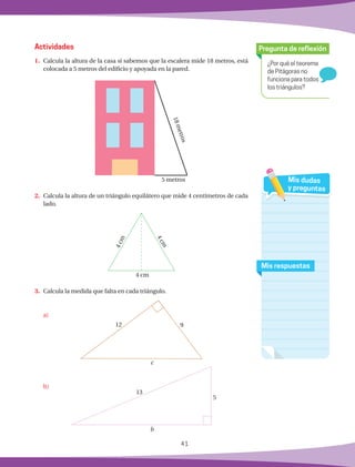 41
¿Por qué el teorema
de Pitágoras no
funciona para todos
los triángulos?
Pregunta de reflexión
Mis respuestas
Mis dudas
y preguntas
Actividades
1.	 Calcula la altura de la casa si sabemos que la escalera mide 18 metros, está
colocada a 5 metros del edificio y apoyada en la pared.
2.	 Calcula la altura de un triángulo equilátero que mide 4 centímetros de cada
lado.
3.	 Calcula la medida que falta en cada triángulo.
	 a)
	 b)
18metros5 metros
4 cm
4cm
4cm
c
b
5
13
12 9
 