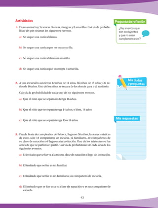 43
¿Hay eventos que
son excluyentes
y que no sean
complementarios?
Pregunta de reflexión
Mis respuestas
Mis dudas
y preguntas
1.	 En una urna hay 3 canicas blancas, 4 negras y 8 amarillas. Calcula la probabi-
lidad de que ocurran los siguientes eventos.
a)	 Se saque una canica blanca.
b)	 Se saque una canica que no sea amarilla.
c)	 Se saque una canica blanca o amarilla.
d)	 Se saque una canica que sea negra o amarilla.
2.	 A una excursión asistieron 42 niños de 14 años, 66 niños de 15 años y 32 ni-
ños de 16 años. Uno de los niños se separa de los demás para ir al sanitario.
Calcula la probabilidad de cada uno de los siguientes eventos.
a)	 Que el niño que se separó no tenga 16 años.
b)	 Que el niño que se separó tenga 14 años; o bien, 16 años
c)	 Que el niño que se separó tenga 15 o 16 años
3.	 Para la fiesta de cumpleaños de Rebeca, llegaron 56 niños, las características
de éstos son: 18 compañeros de escuela, 12 familiares, 20 compañeros de
su clase de natación y 6 llegaron sin invitación. Uno de los asistentes se fue
antes de que se partiera el pastel. Calcula la probabilidad de cada uno de los
siguientes eventos.
a)	 El invitado que se fue va a la misma clase de natación o llego sin invitación.
b)	 El invitado que se fue es un familiar.
c)	 El invitado que se fue es un familiar o un compañero de escuela.
d)	 El invitado que se fue va a su clase de natación o es un compañero de
escuela.
Actividades
 