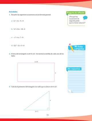 51
¿Por qué hay
ecuaciones de
segundo grado
que no tienen solución?
Pregunta de reflexión
Mis respuestas
Mis dudas
y preguntas
1.	 Resuelve las siguientes ecuaciones con la fórmula general.
a)	2x2
+ 4x − 6 = 0
b)	7x2
+ 21x − 28 = 0
c)	 −x2
+ 4x −7 = 0
d)	12x2
− 3x + 3 = 0
2.	 El área del rectángulo es de 91 cm2
. Encuentra la medida de cada uno de los
lados.
3.	 Calcula el perímetro del triángulo si se sabe que su área es de 6 cm2
.
Actividades
x + 1
x
x + 6
x
 