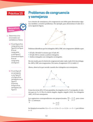52
Matemáticas
rápidas
1.	 Determina si los
enunciados son
verdaderos o falsos.
a)	 Si una figura A es
congruente a una
figura B y la figura
B no es
congruente
a una figura C.
Entonces la figura
A no es
congruente
a la figura C.
	
b)	 Si una figura A
es semejante
a una figura B
y la figura B es
semejante a una
figura C.
Entonces
la figura A es
semejante a la
figura C.
	
Práctica 15 Problemas de congruencia
y semejanza
Los criterios de semejanza y de congruencia son útiles para determinar algu-
nas medidas y resolver problemas. Por ejemplo, para determinar el valor de x
en la siguiente figura.
PodemosidentificarquelostriángulosABDyDBCsoncongruentesdebidoaque:
•	 El lado AB mide lo mismo que el lado BC.
•	 El lado BD es común a ambos triángulos.
•	 Ambos triángulos son triángulos rectángulos.
De este modo, por el criterio de congruencia Lado, Lado, Lado (LLL) los triángu-
los ABD y DBC son congruentes. Por tanto, el segmento CD (x) mide 4.7.
Ahora, observa lo que sucede cuando dos triángulos son semejantes.
Como las rectas BE y CD son paralelas, los ángulos en B y C son iguales, lo mis-
mo que en E y D. Por el criterio ángulo, ángulo, ángulo (AAA), los triángulos
ABE y ACD son semejantes.
Los segmentos correspondientes son proporcionales, 2a
a
= x + 3
x + 1
, pero como
2a
a
= 2, entonces:
2 =
x + 3
x + 1
Se despeja la ecuación: 2(x + 1) = x + 3, 2x + 2 = x + 3, 2x − x = 3 − 1, por último
x = 2.
x
4.7
A
B C
D
a
a
x + 3
x + 1
A
B
C D
E
 
