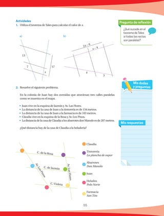 55
¿Qué sucede en el
teorema de Tales
si todas las rectas
son paralelas?
Pregunta de reflexión
Mis respuestas
Mis dudas
y preguntas
1.	 Utiliza el teorema deTales para calcular el valor de x.
2.	 Resuelve el siguiente problema.
	 En la colonia de Juan hay dos avenidas que atraviesan tres calles paralelas
como se muestra en el mapa.
•	 Juan vive en la esquina de Jazmín y Av. Las Flores.
•	 La distancia de la casa de Juan a la tintorería es de 134 metros.
•	 La distancia de la casa de Juan a la farmacia es de 103 metros.
•	 Claudia vive en la esquina de la Rosa y Av. Los Pinos.
•	 LadistanciadelacasadeClaudiaalosabarrotesdonManoloesde207metros.
	 ¿Qué distancia hay de la casa de Claudia a la heladería?
Actividades
17
x
7
13
2x − 6
x − 4
4
3
C. de la Rosa
C. de Jazmín
C. Violeta
Av.LasFlores
Av.LosPinos
Claudia
Tintorería
La plancha de vapor
Abarrotes
Don Manolo
Juan
Helados
Polo Norte
Farmacia
San Tito
a) b)
 