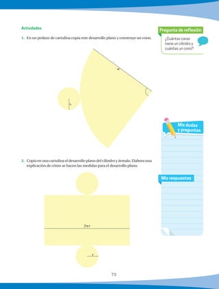 73
¿Cuántas caras
tiene un cilindro y
cuántas un cono?
Pregunta de reflexión
Mis respuestas
Mis dudas
y preguntas
1.	 En un pedazo de cartulina copia este desarrollo plano y construye un cono.
2.	 Copia en una cartulina el desarrollo plano del cilindro y ármalo. Elabora una
explicación de cómo se hacen las medidas para el desarrollo plano.
Actividades
r
2pr
r a
 