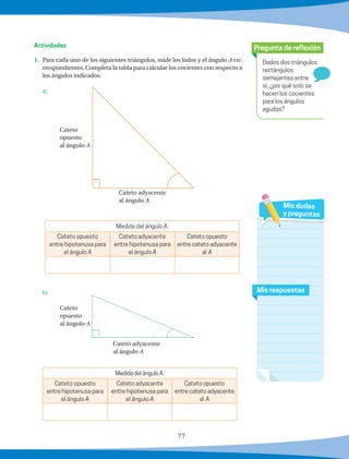 77
1.	 Para cada uno de los siguientes triángulos, mide los lados y el ángulo A co-
rrespondientes. Completa la tabla para calcular los cocientes con respecto a
los ángulos indicados.
	 a)
Medida del ángulo A:
Cateto opuesto
entre hipotenusa para
el ángulo A
Cateto adyacente
entre hipotenusa para
el ángulo A
Cateto opuesto
entre cateto adyacente
al A
		
	 b)
MedidadelánguloA:
Cateto opuesto
entre hipotenusa para
el ángulo A
Cateto adyacente
entre hipotenusa para
el ángulo A
Cateto opuesto
entre cateto adyacente
al A
Dados dos triángulos
rectángulos
semejantes entre
sí, ¿por qué solo se
hacen los cocientes
para los ángulos
agudos?
Pregunta de reflexión
Mis respuestas
Mis dudas
y preguntas
Actividades
Cateto adyacente
al ángulo A
Cateto
opuesto
al ángulo A
Cateto
opuesto
al ángulo A
Cateto adyacente
al ángulo A
 