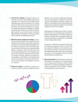 7
6.	 Inicio de los trabajos. El docente indica a los
alumnos en cuanto tiempo deben solucionar la
actividad. Por lo general, las actividades están
diseñadas para que las resuelvan en un tiempo
máximo de 20 minutos, pero queda a criterio del
docente en función de los avances de su grupo.
Es posible que algunas actividades se tengan
que desarrollar en más de una sesión de clases,
pero cuando no sea este el caso, el docente
debe distribuir el tiempo de tal forma que pueda
llevar a cabo las actividades posteriores.
7.	 Monitoreo de los equipos de trabajo. El moni-
toreo consiste en supervisar el desarrollo de los
trabajos de los equipos, asesorando y guiando a
los alumnos en la resolución de la actividad, pero
sin darles la respuesta, sólo ofreciendo suge-
rencias sobre la información que necesitan para
llegar a su objetivo. Una forma de hacer esto
es formulando preguntas a los integrantes del
equipo, pero sin dar las respuestas. En esta fase
es cuando el docente registra las observacio-
nes grupales e individuales con el propósito de
evaluar las acciones y reacciones de los alum-
nos, así como ajustar la estrategia de acuerdo
con el grupo.
8.	 Puesta en común. La puesta en común es la
discusión y análisis, entre los integrantes de los
equipos, de la situación problemática plantea-
da, en la cual presentan y explican sus procedi-
mientos y estrategias de solución, y tiene como
objetivo la socialización de los aprendizajes ad-
quiridos en los equipos de trabajo con los demás
integrantes de los otros equipos.
	 Cada equipo de trabajo pasa al frente a presen-
tar la forma en la cual solucionaron el desafío. El
docente debe propiciar, por medio de cuestiona-
mientos, el análisis de las respuestas dadas, de
tal forma que induzca a los alumnos a comprobar
cuál es la respuesta correcta.
	 El maestro no debe dar la respuesta, ésta la de-
ben obtener los alumnos. Esto es con el fin de
que adquieran confianza en las soluciones que
dan y que las verifiquen, y de esta forma hacer-
los independientes del maestro en este aspecto
para que, en forma gradual, el alumno se haga
responsable de sus decisiones.
9.	 Cierre de la sesión. Se refiere a las conclusiones
del maestro con respecto a las observaciones
de los trabajos que se llevaron a cabo; también
tiene que ver con dejar actividades complemen-
tarias, con respecto al tema tratado, o trabajos
de investigación si así se requieren.
 